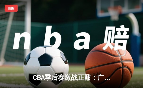 CBA季后赛激战正酣：广东队加时逆转辽宁，易建联关键三分定乾坤
