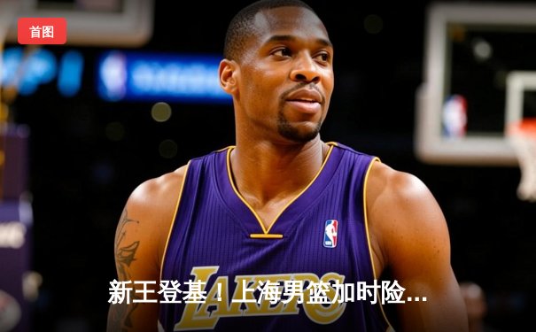 新王登基！上海男篮加时险胜广东，夺队史首座CBA总冠军